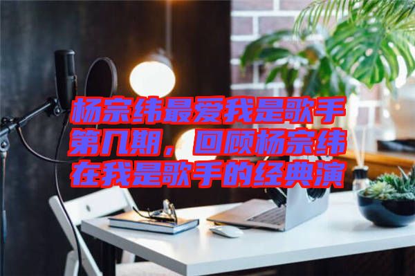 楊宗緯最愛我是歌手第幾期，回顧楊宗緯在我是歌手的經(jīng)典演