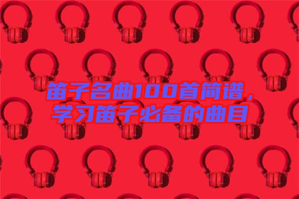 笛子名曲100首簡譜，學(xué)習(xí)笛子必備的曲目