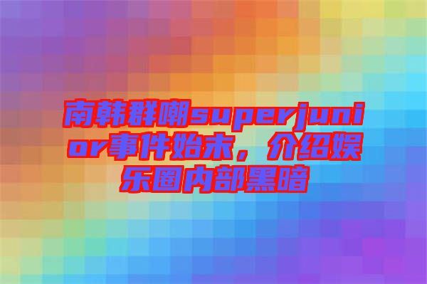 南韓群嘲superjunior事件始末，介紹娛樂圈內(nèi)部黑暗