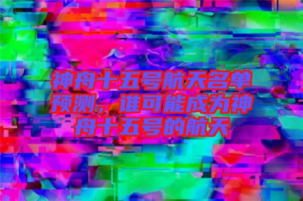 神舟十五號航天名單預(yù)測，誰可能成為神舟十五號的航天