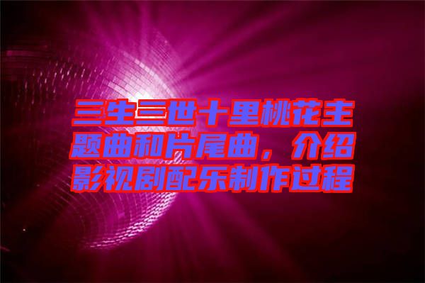 三生三世十里桃花主題曲和片尾曲，介紹影視劇配樂制作過程
