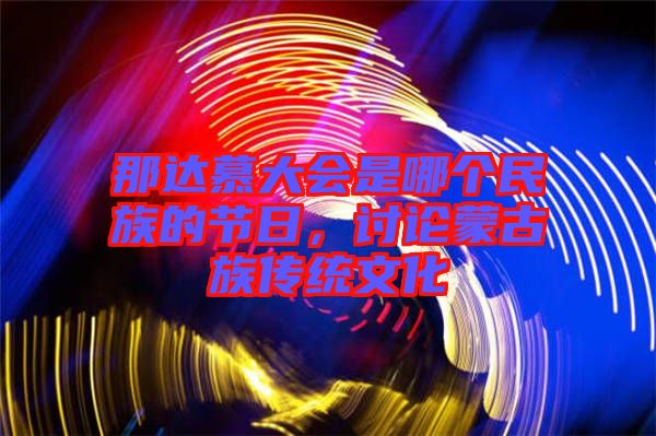 那達(dá)慕大會(huì)是哪個(gè)民族的節(jié)日，討論蒙古族傳統(tǒng)文化