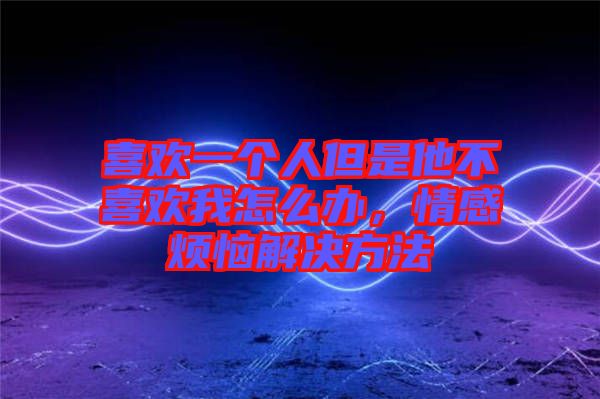 喜歡一個人但是他不喜歡我怎么辦，情感煩惱解決方法