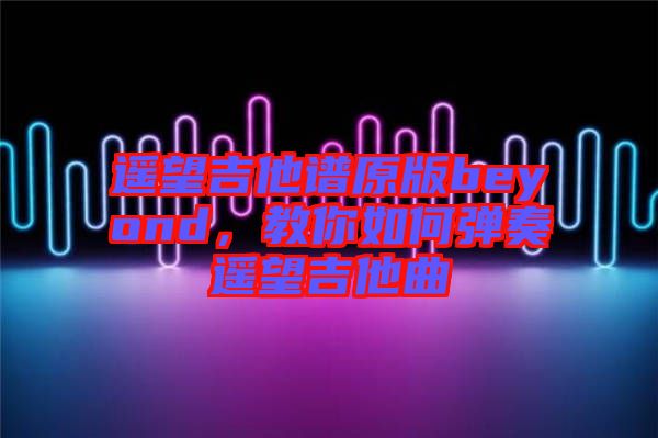 遙望吉他譜原版beyond，教你如何彈奏遙望吉他曲