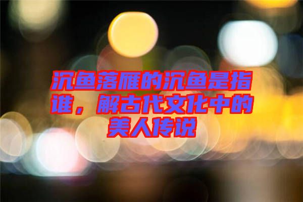 沉魚落雁的沉魚是指誰，解古代文化中的美人傳說