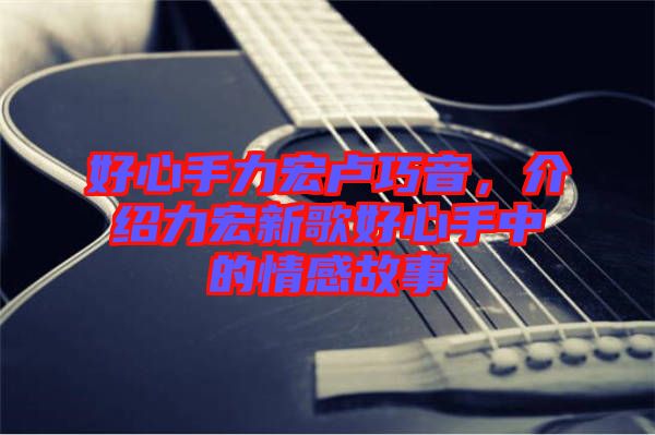 好心手力宏盧巧音，介紹力宏新歌好心手中的情感故事