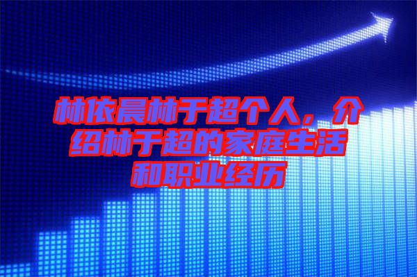 林依晨林于超個人，介紹林于超的家庭生活和職業(yè)經(jīng)歷