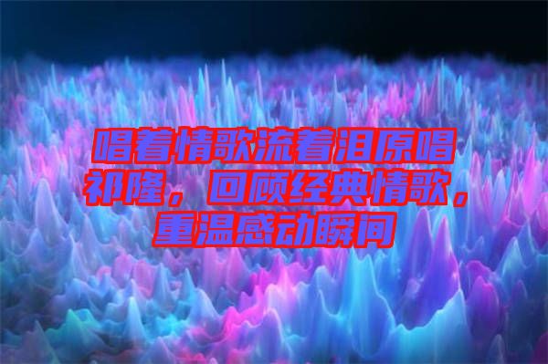 唱著情歌流著淚原唱祁隆，回顧經(jīng)典情歌，重溫感動瞬間