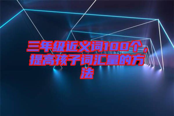 三年級(jí)近義詞100個(gè)，提高孩子詞匯量的方法
