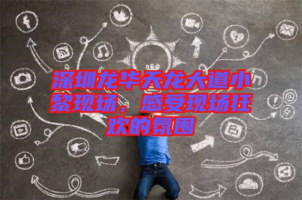 深圳龍華天龍大道小黎現(xiàn)場(chǎng)，感受現(xiàn)場(chǎng)狂歡的氛圍
