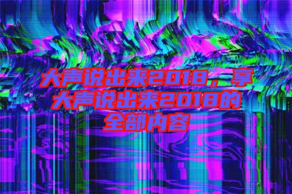 大聲說(shuō)出來(lái)2018，享大聲說(shuō)出來(lái)2018的全部?jī)?nèi)容