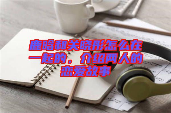 鹿晗和關(guān)曉彤怎么在一起的，介紹兩人的戀愛故事