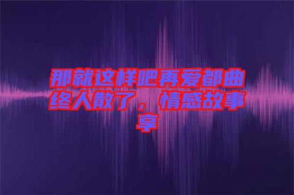 那就這樣吧再愛都曲終人散了，情感故事享