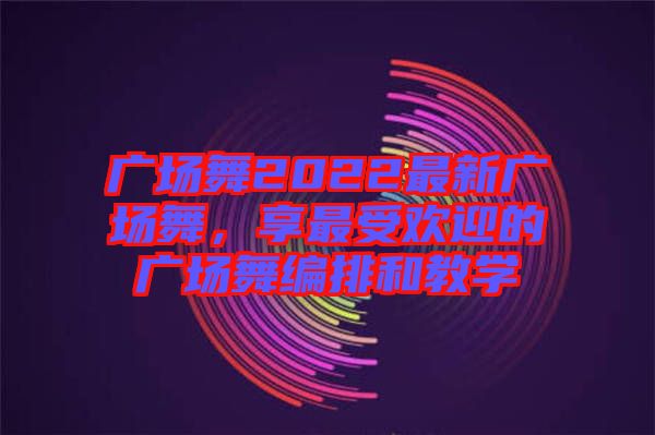 廣場舞2022最新廣場舞，享最受歡迎的廣場舞編排和教學(xué)