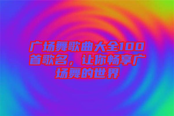 廣場(chǎng)舞歌曲大全100首歌名，讓你暢享廣場(chǎng)舞的世界