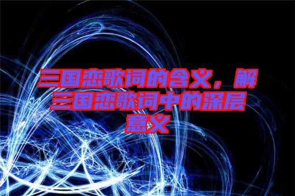 三國戀歌詞的含義，解三國戀歌詞中的深層意義