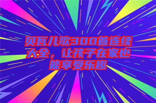 貝瓦兒歌300首連續(xù)大全，讓孩子在家也能享受樂趣