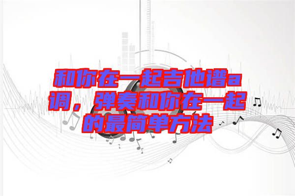 和你在一起吉他譜a調(diào)，彈奏和你在一起的最簡單方法