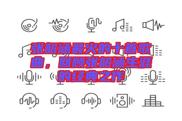 張韶涵最火的十首歌曲，回顧張韶涵生涯的經(jīng)典之作