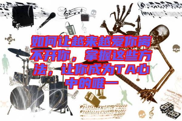 如何讓越來越愛你離不開你，掌握這些方法，讓你成為TA心中的唯一