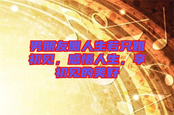 男朋友圈人生若只如初見(jiàn)，感悟人生，享初見(jiàn)的美好