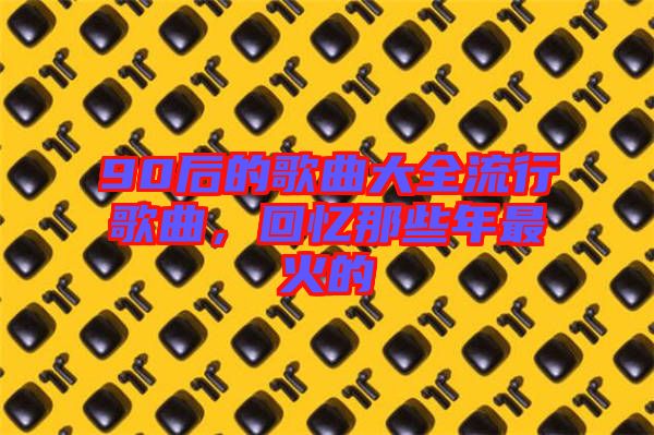 90后的歌曲大全流行歌曲，回憶那些年最火的