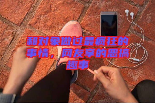 和對(duì)象做過(guò)最瘋狂的事情，網(wǎng)友享的惡搞趣事