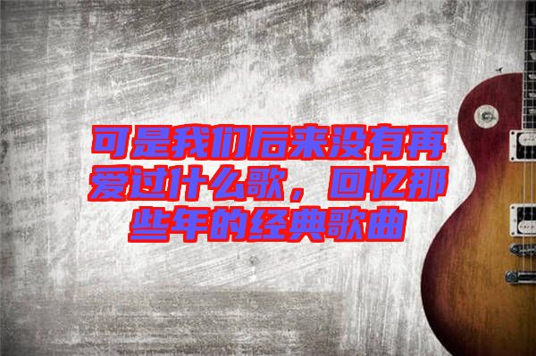 可是我們后來(lái)沒(méi)有再愛(ài)過(guò)什么歌，回憶那些年的經(jīng)典歌曲