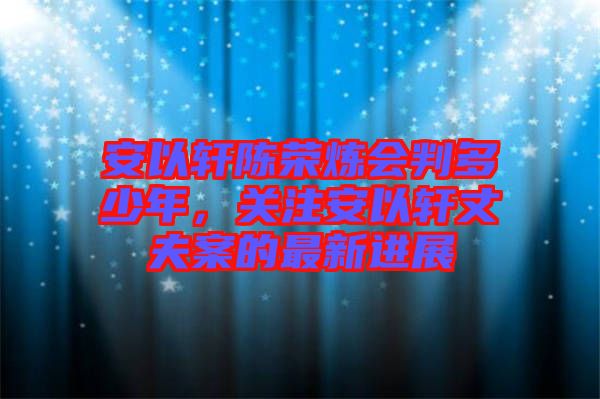 安以軒陳榮煉會判多少年，關(guān)注安以軒丈夫案的最新進(jìn)展