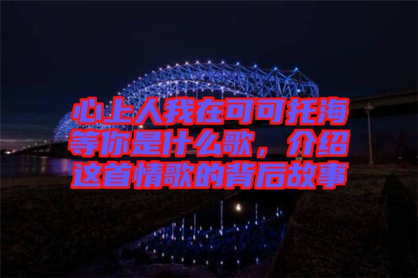 心上人我在可可托海等你是什么歌，介紹這首情歌的背后故事
