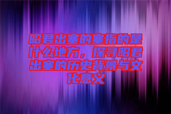 昭君出塞的塞指的是什么地方，探尋昭君出塞的歷史背景與文化意義