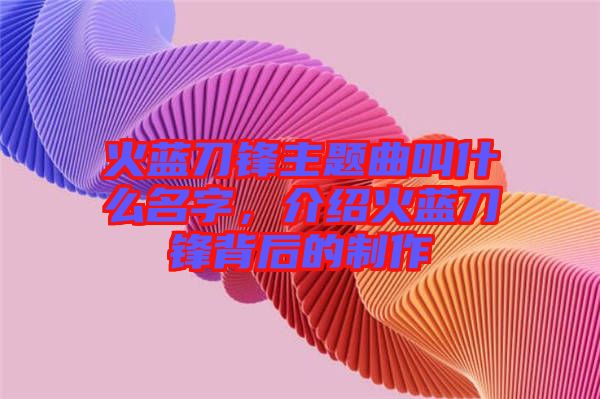 火藍(lán)刀鋒主題曲叫什么名字，介紹火藍(lán)刀鋒背后的制作