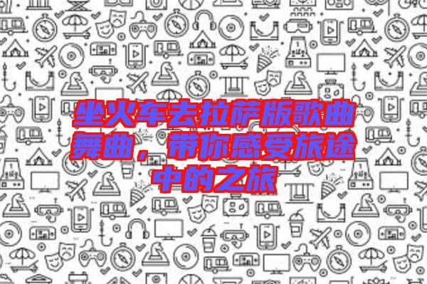 坐火車去拉薩版歌曲舞曲，帶你感受旅途中的之旅