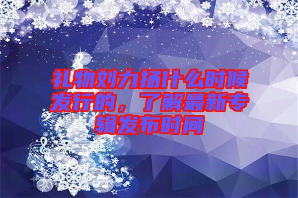 禮物劉力揚什么時候發(fā)行的，了解最新專輯發(fā)布時間