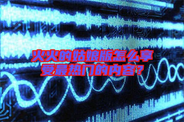 火火的姑娘版怎么享受最熱門的內容？