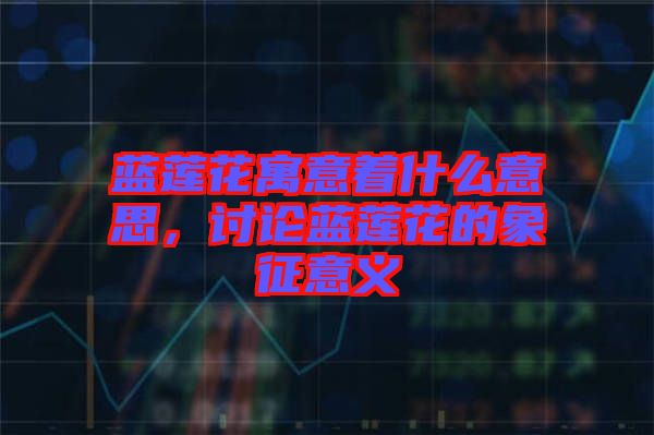 藍(lán)蓮花寓意著什么意思，討論藍(lán)蓮花的象征意義