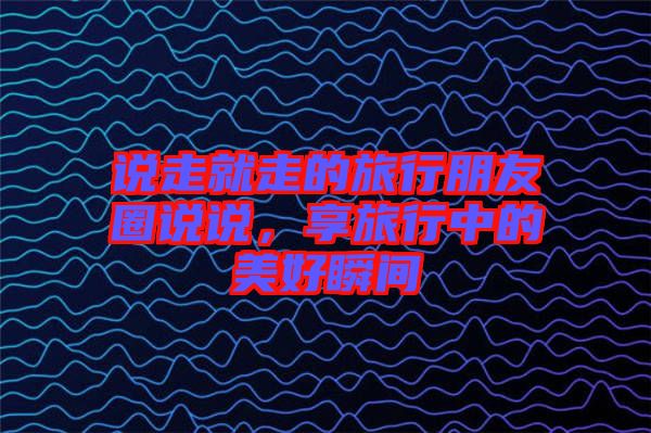 說走就走的旅行朋友圈說說，享旅行中的美好瞬間