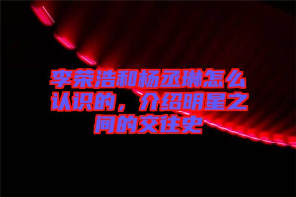 李榮浩和楊丞琳怎么認(rèn)識(shí)的，介紹明星之間的交往史