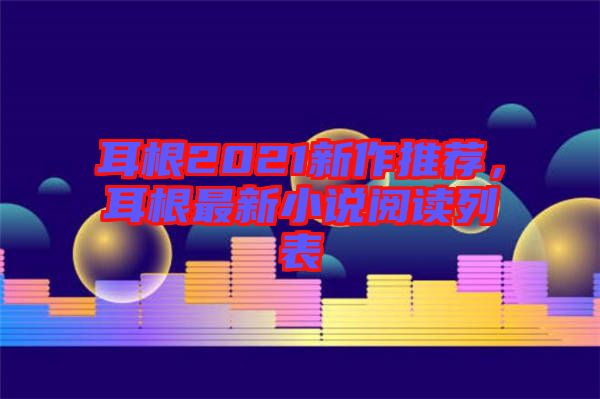 耳根2021新作推薦，耳根最新小說(shuō)閱讀列表