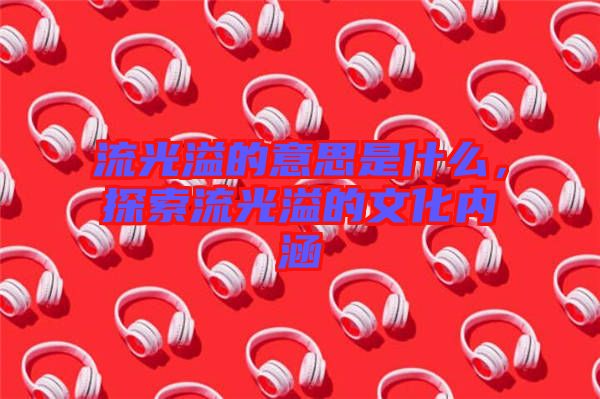 流光溢的意思是什么，探索流光溢的文化內涵