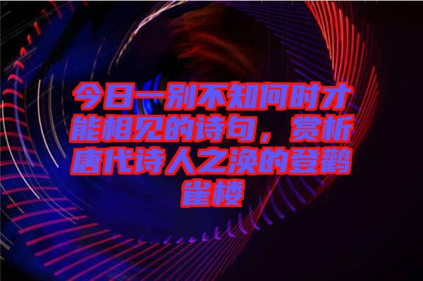 今日一別不知何時(shí)才能相見的詩句，賞析唐代詩人之渙的登鸛雀樓