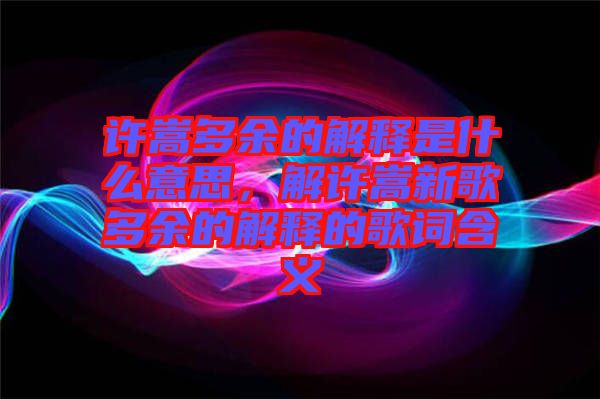 許嵩多余的解釋是什么意思，解許嵩新歌多余的解釋的歌詞含義