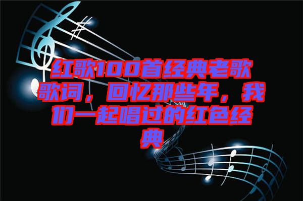 紅歌100首經(jīng)典老歌歌詞，回憶那些年，我們一起唱過的紅色經(jīng)典