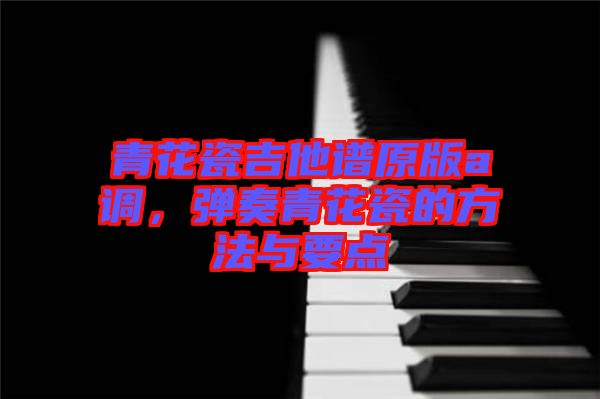 青花瓷吉他譜原版a調，彈奏青花瓷的方法與要點