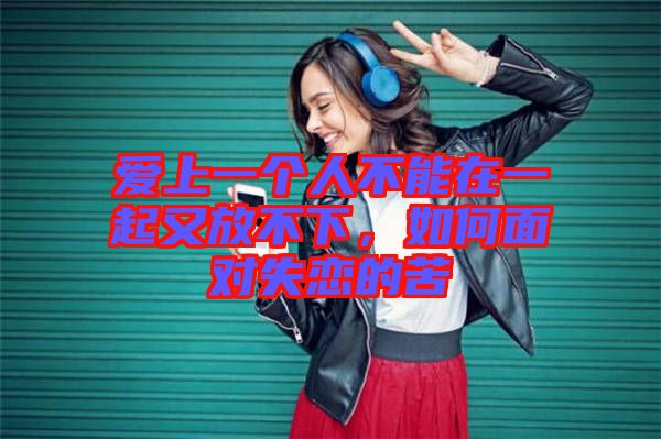 愛上一個人不能在一起又放不下，如何面對失戀的苦