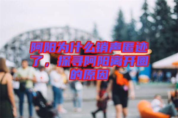 阿陽為什么銷聲匿跡了，探尋阿陽離開圈的原因