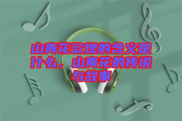 山青花欲燃的含義是什么，山青花的傳說與故事