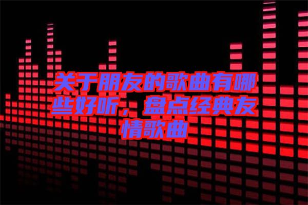 關(guān)于朋友的歌曲有哪些好聽，盤點(diǎn)經(jīng)典友情歌曲