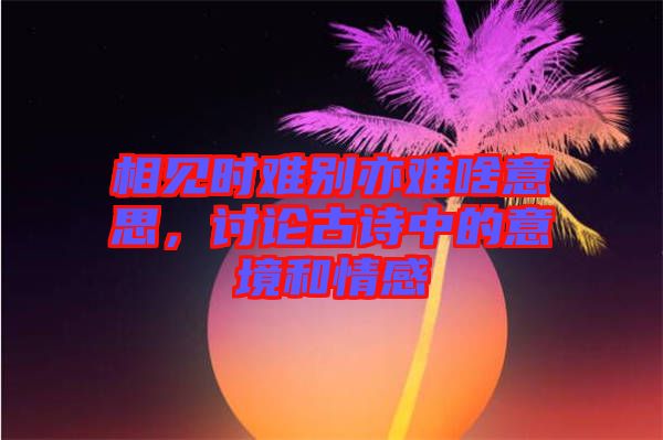 相見時(shí)難別亦難啥意思，討論古詩中的意境和情感