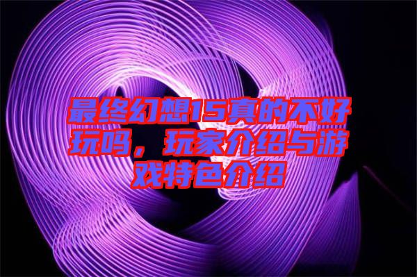 最終幻想15真的不好玩嗎，玩家介紹與游戲特色介紹